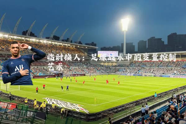 临时换人:足球战术中的变量控制艺术