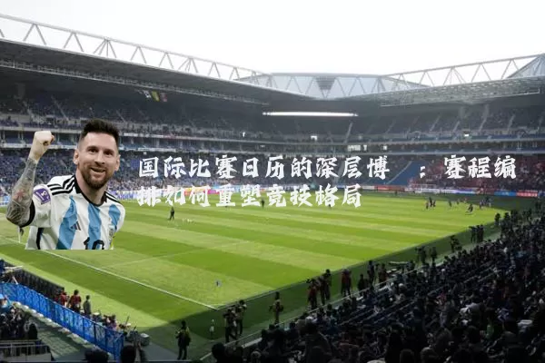 国际比赛日历的深层博弈:赛程编排如何重塑竞技格局