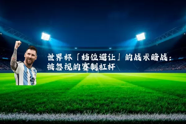 世界杯「档位避让」的战术暗战:被忽视的赛制杠杆