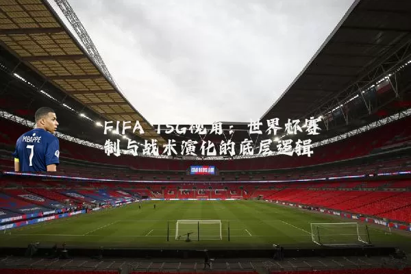 FIFA TSG视角:世界杯赛制与战术演化的底层逻辑